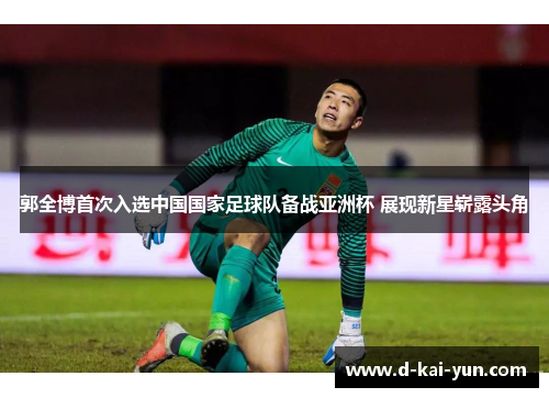 郭全博首次入选中国国家足球队备战亚洲杯 展现新星崭露头角