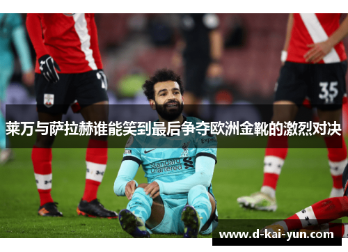 莱万与萨拉赫谁能笑到最后争夺欧洲金靴的激烈对决