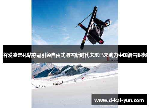 谷爱凌崇礼站夺冠引领自由式滑雪新时代未来已来助力中国滑雪崛起 谷爱凌崇礼站夺冠引领自由式滑雪新时代未来已来助力中国滑雪崛起