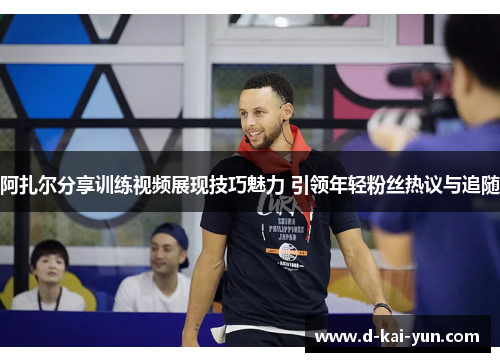 阿扎尔分享训练视频展现技巧魅力 引领年轻粉丝热议与追随 阿扎尔分享训练视频展现技巧魅力 引领年轻粉丝热议与追随