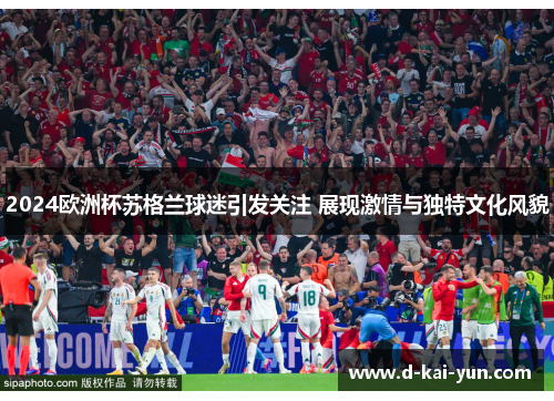 2024欧洲杯苏格兰球迷引发关注 展现激情与独特文化风貌