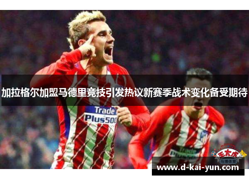 加拉格尔加盟马德里竞技引发热议新赛季战术变化备受期待 加拉格尔加盟马德里竞技引发热议新赛季战术变化备受期待