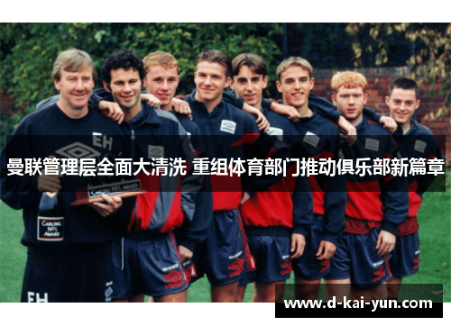 曼联管理层全面大清洗 重组体育部门推动俱乐部新篇章