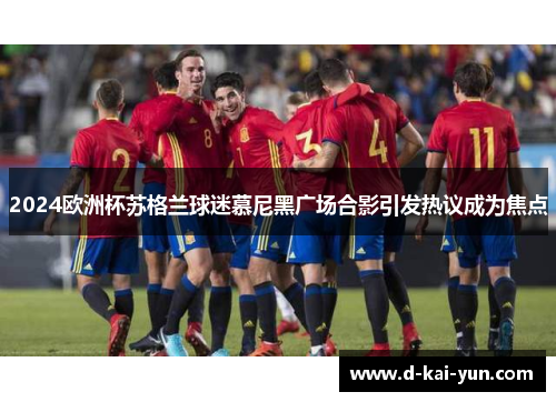 2024欧洲杯苏格兰球迷慕尼黑广场合影引发热议成为焦点